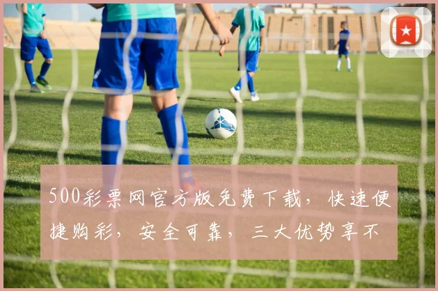 500彩票网官方版免费下载，快速便捷购彩，安全可靠，三大优势享不停，不容错过
